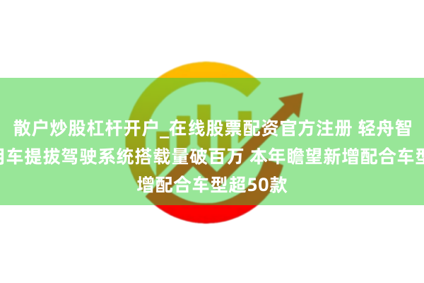 散户炒股杠杆开户_在线股票配资官方注册 轻舟智航：乘用车提拔驾驶系统搭载量破百万 本年瞻望新增配合车型超50款