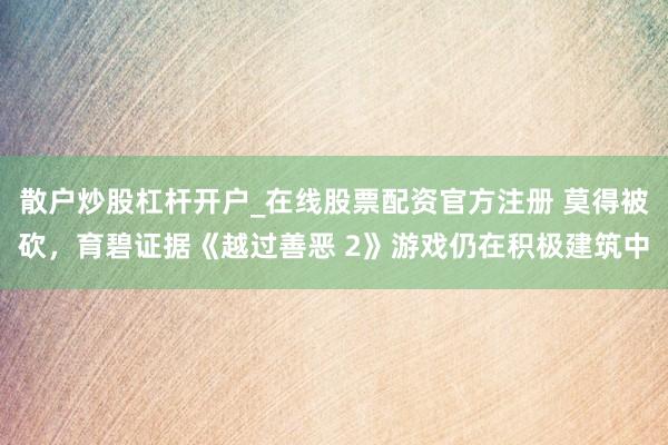 散户炒股杠杆开户_在线股票配资官方注册 莫得被砍，育碧证据《越过善恶 2》游戏仍在积极建筑中