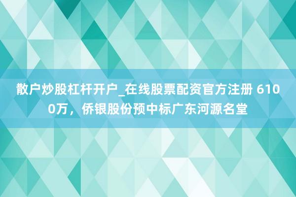 散户炒股杠杆开户_在线股票配资官方注册 6100万，侨银股份预中标广东河源名堂
