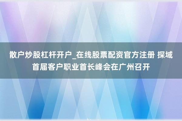 散户炒股杠杆开户_在线股票配资官方注册 探域首届客户职业首长峰会在广州召开