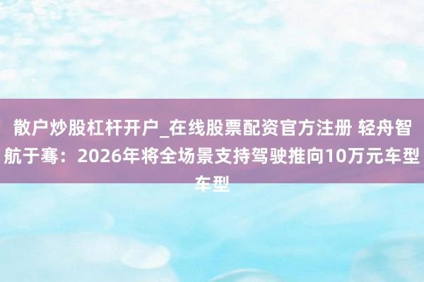 散户炒股杠杆开户_在线股票配资官方注册 轻舟智航于骞：2026年将全场景支持驾驶推向10万元车型