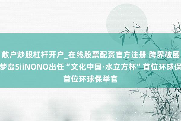 散户炒股杠杆开户_在线股票配资官方注册 跨界破圈！奇梦岛SiiNONO出任“文化中国·水立方杯”首位环球保举官