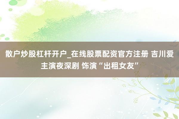 散户炒股杠杆开户_在线股票配资官方注册 吉川爱主演夜深剧 饰演“出租女友”