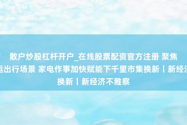 散户炒股杠杆开户_在线股票配资官方注册 聚焦高铁春运出行场景 家电作事加快赋能下千里市集换新丨新经济不雅察