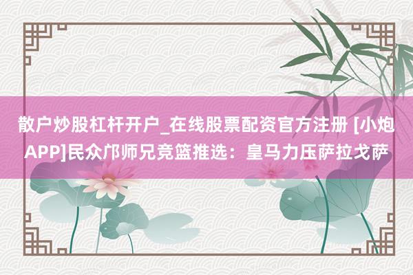 散户炒股杠杆开户_在线股票配资官方注册 [小炮APP]民众邝师兄竞篮推选：皇马力压萨拉戈萨